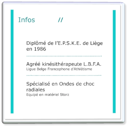 Diplômé de l’E.P.S.K.E. de Liège  en 1986 ………………………………………………….  Agréé kinésithérapeute L.B.F.A. Ligue Belge Francophone d’Athlétisme ….……………………………………………..  Spécialisé en Ondes de choc  radiales Equipé en matériel Storz Infos             //