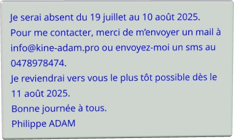 Je serai absent du 19 juillet au 10 août 2025. Pour me contacter, merci de m’envoyer un mail à info@kine-adam.pro ou envoyez-moi un sms au 0478978474. Je reviendrai vers vous le plus tôt possible dès le 11 août 2025. Bonne journée à tous. Philippe ADAM